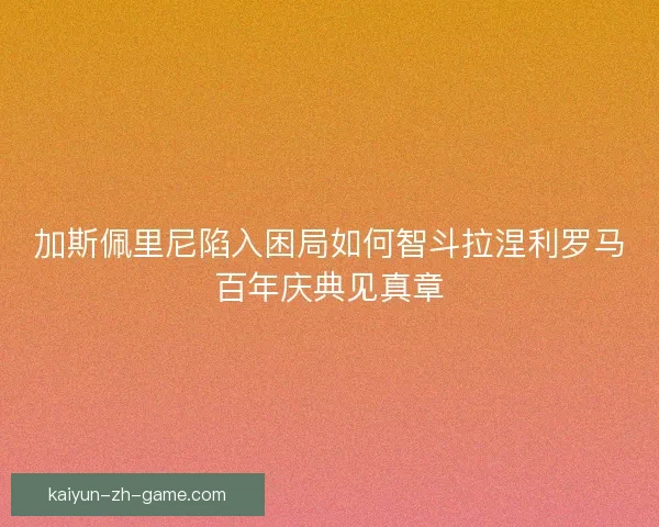 加斯佩里尼陷入困局如何智斗拉涅利罗马百年庆典见真章 加斯佩里尼陷入困局如何智斗拉涅利罗马百年庆典见真章