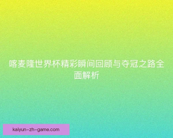 喀麦隆世界杯精彩瞬间回顾与夺冠之路全面解析