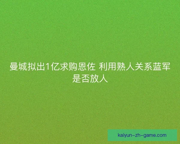 曼城拟出1亿求购恩佐 利用熟人关系蓝军是否放人 曼城拟出1亿求购恩佐 利用熟人关系蓝军是否放人