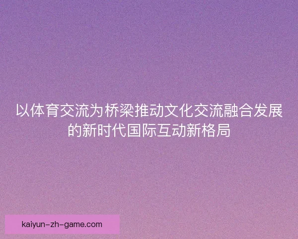 以体育交流为桥梁推动文化交流融合发展的新时代国际互动新格局
