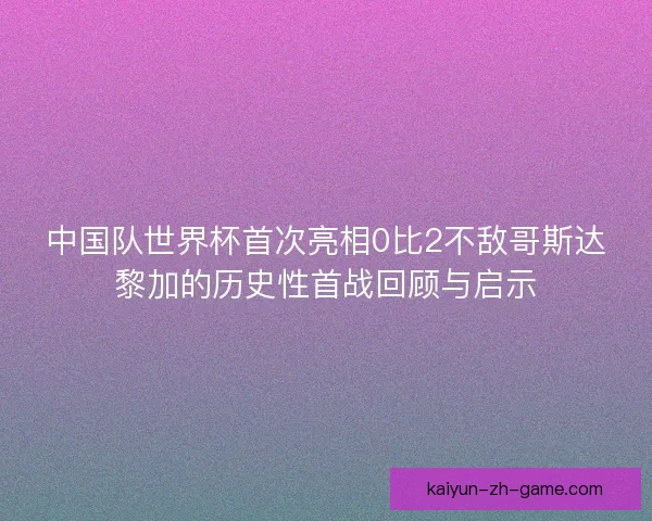 中国队世界杯首次亮相0比2不敌哥斯达黎加的历史性首战回顾与启示